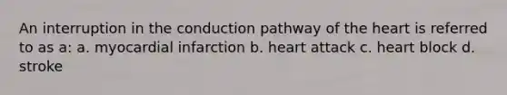 An interruption in the conduction pathway of the heart is referred to as a: a. myocardial infarction b. heart attack c. heart block d. stroke