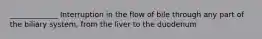 _____________ Interruption in the flow of bile through any part of the biliary system, from the liver to the duodenum