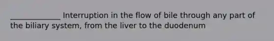 _____________ Interruption in the flow of bile through any part of the biliary system, from the liver to the duodenum