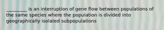 _________ is an interruption of gene flow between populations of the same species where the population is divided into geographically isolated subpopulations