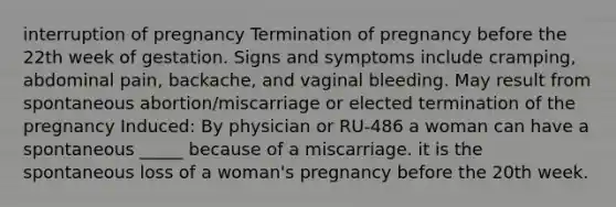 interruption of pregnancy Termination of pregnancy before the 22th week of gestation. Signs and symptoms include cramping, abdominal pain, backache, and vaginal bleeding. May result from spontaneous abortion/miscarriage or elected termination of the pregnancy Induced: By physician or RU-486 a woman can have a spontaneous _____ because of a miscarriage. it is the spontaneous loss of a woman's pregnancy before the 20th week.