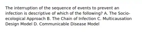 The interruption of the sequence of events to prevent an infection is descriptive of which of the following? A. The Socio-ecological Approach B. The Chain of Infection C. Multicausation Design Model D. Communicable Disease Model