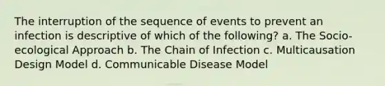 The interruption of the sequence of events to prevent an infection is descriptive of which of the following? a. The Socio-ecological Approach b. The Chain of Infection c. Multicausation Design Model d. Communicable Disease Model