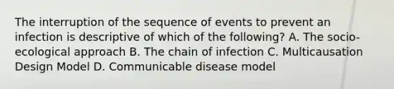 The interruption of the sequence of events to prevent an infection is descriptive of which of the following? A. The socio-ecological approach B. The chain of infection C. Multicausation Design Model D. Communicable disease model