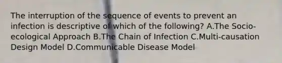 The interruption of the sequence of events to prevent an infection is descriptive of which of the following? A.The Socio-ecological Approach B.The Chain of Infection C.Multi-causation Design Model D.Communicable Disease Model