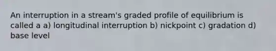 An interruption in a stream's graded profile of equilibrium is called a a) longitudinal interruption b) nickpoint c) gradation d) base level