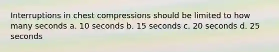 Interruptions in chest compressions should be limited to how many seconds a. 10 seconds b. 15 seconds c. 20 seconds d. 25 seconds