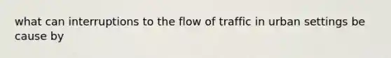 what can interruptions to the flow of traffic in urban settings be cause by