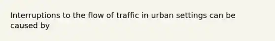 Interruptions to the flow of traffic in urban settings can be caused by