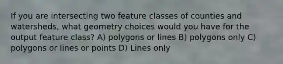 If you are intersecting two feature classes of counties and watersheds, what geometry choices would you have for the output feature class? A) polygons or lines B) polygons only C) polygons or lines or points D) Lines only