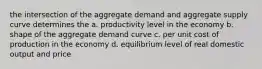 the intersection of the aggregate demand and aggregate supply curve determines the a. productivity level in the economy b. shape of the aggregate demand curve c. per unit cost of production in the economy d. equilibrium level of real domestic output and price