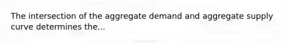 The intersection of the aggregate demand and aggregate supply curve determines the...