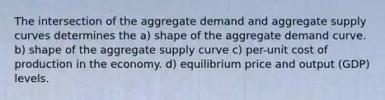 The intersection of the aggregate demand and aggregate supply curves determines the a) shape of the aggregate demand curve. b) shape of the aggregate supply curve c) per-unit cost of production in the economy. d) equilibrium price and output (GDP) levels.