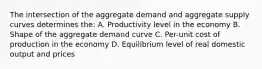 The intersection of the aggregate demand and aggregate supply curves determines the: A. Productivity level in the economy B. Shape of the aggregate demand curve C. Per-unit cost of production in the economy D. Equilibrium level of real domestic output and prices