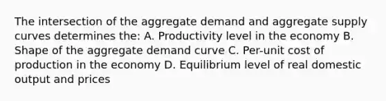 The intersection of the aggregate demand and aggregate supply curves determines the: A. Productivity level in the economy B. Shape of the aggregate demand curve C. Per-unit cost of production in the economy D. Equilibrium level of real domestic output and prices