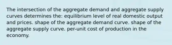 The intersection of the aggregate demand and aggregate supply curves determines the: equilibrium level of real domestic output and prices. shape of the aggregate demand curve. shape of the aggregate supply curve. per-unit cost of production in the economy.