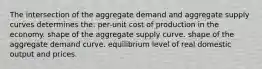 The intersection of the aggregate demand and aggregate supply curves determines the: per-unit cost of production in the economy. shape of the aggregate supply curve. shape of the aggregate demand curve. equilibrium level of real domestic output and prices.