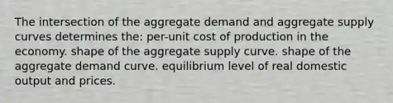 The intersection of the aggregate demand and aggregate supply curves determines the: per-unit cost of production in the economy. shape of the aggregate supply curve. shape of the aggregate demand curve. equilibrium level of real domestic output and prices.