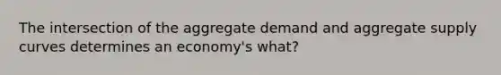 The intersection of the aggregate demand and aggregate supply curves determines an economy's what?