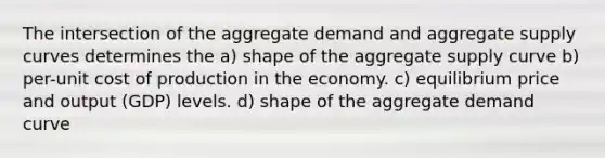 The intersection of the aggregate demand and aggregate supply curves determines the a) shape of the aggregate supply curve b) per-unit cost of production in the economy. c) equilibrium price and output (GDP) levels. d) shape of the aggregate demand curve