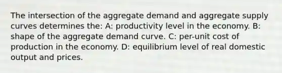 The intersection of the aggregate demand and aggregate supply curves determines the: A: productivity level in the economy. B: shape of the aggregate demand curve. C: per-unit cost of production in the economy. D: equilibrium level of real domestic output and prices.