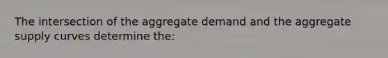 The intersection of the aggregate demand and the aggregate supply curves determine the: