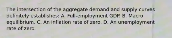 The intersection of the aggregate demand and supply curves definitely establishes: A. Full-employment GDP. B. Macro equilibrium. C. An inflation rate of zero. D. An unemployment rate of zero.