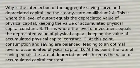 Why is the intersection of the aggregate saving curve and depreciated capital line the​ steady-state equilibrium? A. This is where the level of output equals the depreciated value of physical​ capital, keeping the value of accumulated physical capital constant. B. This is where the level of investment equals the depreciated value of physical​ capital, keeping the value of accumulated physical capital constant. C. At this​ point, consumption and saving are​ balanced, leading to an optimal level of accumulated physical capital. D. At this​ point, the rate of saving equals the rate of​ depreciation, which keeps the value of accumulated capital constant.