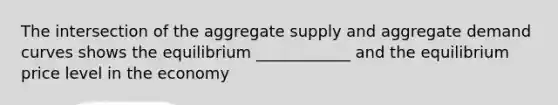 The intersection of the aggregate supply and aggregate demand curves shows the equilibrium ____________ and the equilibrium price level in the economy