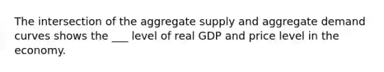 The intersection of the aggregate supply and aggregate demand curves shows the ___ level of real GDP and price level in the economy.