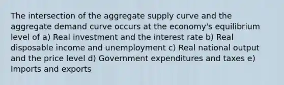 The intersection of the aggregate supply curve and the aggregate demand curve occurs at the economy's equilibrium level of a) Real investment and the interest rate b) Real disposable income and unemployment c) Real national output and the price level d) Government expenditures and taxes e) Imports and exports