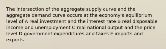 The intersection of the aggregate supply curve and the aggregate demand curve occurs at the economy's equilibrium level of A real investment and the interest rate B real disposable income and unemployment C real national output and the price level D government expenditures and taxes E imports and exports