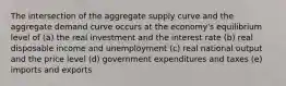 The intersection of the aggregate supply curve and the aggregate demand curve occurs at the economy's equilibrium level of (a) the real investment and the interest rate (b) real disposable income and unemployment (c) real national output and the price level (d) government expenditures and taxes (e) imports and exports