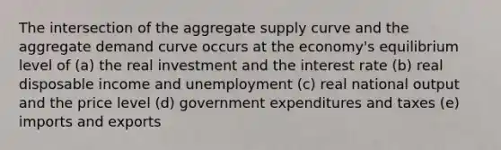 The intersection of the aggregate supply curve and the aggregate demand curve occurs at the economy's equilibrium level of (a) the real investment and the interest rate (b) real disposable income and unemployment (c) real national output and the price level (d) government expenditures and taxes (e) imports and exports