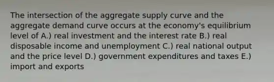 The intersection of the aggregate supply curve and the aggregate demand curve occurs at the economy's equilibrium level of A.) real investment and the interest rate B.) real disposable income and unemployment C.) real national output and the price level D.) government expenditures and taxes E.) import and exports