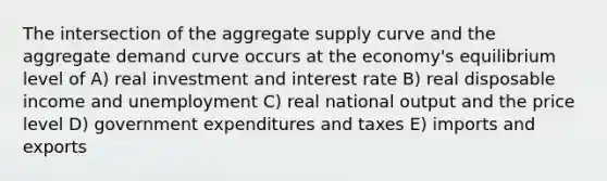 The intersection of the aggregate supply curve and the aggregate demand curve occurs at the economy's equilibrium level of A) real investment and interest rate B) real disposable income and unemployment C) real national output and the price level D) government expenditures and taxes E) imports and exports