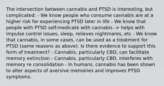 The intersection between cannabis and PTSD is interesting, but complicated: - We know people who consume cannabis are at a higher risk for experiencing PTSD later in life - We know that people with PTSD self-medicate with cannabis -> helps with impulse control issues, sleep, relieves nightmares, etc - We know that cannabis, in some cases, can be used as a treatment for PTSD (same reasons as above). Is there evidence to support this form of treatment? - Cannabis, particularly CBD, can facilitate memory extinction - Cannabis, particularly CBD, interferes with memory re consolidation - In humans, cannabis has been shown to alter aspects of aversive memories and improves PTSD symptoms.