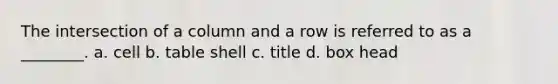 The intersection of a column and a row is referred to as a ________. a. cell b. table shell c. title d. box head