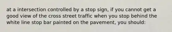 at a intersection controlled by a stop sign, if you cannot get a good view of the cross street traffic when you stop behind the white line stop bar painted on the pavement, you should: