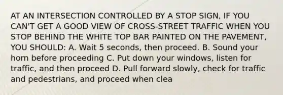 AT AN INTERSECTION CONTROLLED BY A STOP SIGN, IF YOU CAN'T GET A GOOD VIEW OF CROSS-STREET TRAFFIC WHEN YOU STOP BEHIND THE WHITE TOP BAR PAINTED ON THE PAVEMENT, YOU SHOULD: A. Wait 5 seconds, then proceed. B. Sound your horn before proceeding C. Put down your windows, listen for traffic, and then proceed D. Pull forward slowly, check for traffic and pedestrians, and proceed when clea