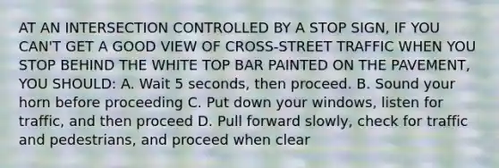 AT AN INTERSECTION CONTROLLED BY A STOP SIGN, IF YOU CAN'T GET A GOOD VIEW OF CROSS-STREET TRAFFIC WHEN YOU STOP BEHIND THE WHITE TOP BAR PAINTED ON THE PAVEMENT, YOU SHOULD: A. Wait 5 seconds, then proceed. B. Sound your horn before proceeding C. Put down your windows, listen for traffic, and then proceed D. Pull forward slowly, check for traffic and pedestrians, and proceed when clear