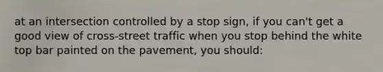 at an intersection controlled by a stop sign, if you can't get a good view of cross-street traffic when you stop behind the white top bar painted on the pavement, you should: