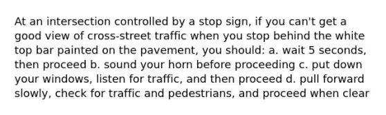 At an intersection controlled by a stop sign, if you can't get a good view of cross-street traffic when you stop behind the white top bar painted on the pavement, you should: a. wait 5 seconds, then proceed b. sound your horn before proceeding c. put down your windows, listen for traffic, and then proceed d. pull forward slowly, check for traffic and pedestrians, and proceed when clear