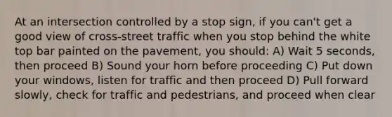 At an intersection controlled by a stop sign, if you can't get a good view of cross-street traffic when you stop behind the white top bar painted on the pavement, you should: A) Wait 5 seconds, then proceed B) Sound your horn before proceeding C) Put down your windows, listen for traffic and then proceed D) Pull forward slowly, check for traffic and pedestrians, and proceed when clear