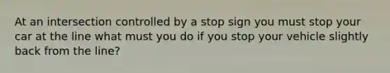 At an intersection controlled by a stop sign you must stop your car at the line what must you do if you stop your vehicle slightly back from the line?