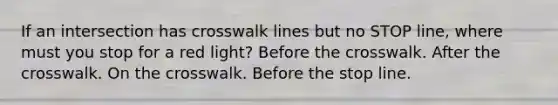 If an intersection has crosswalk lines but no STOP line, where must you stop for a red light? Before the crosswalk. After the crosswalk. On the crosswalk. Before the stop line.