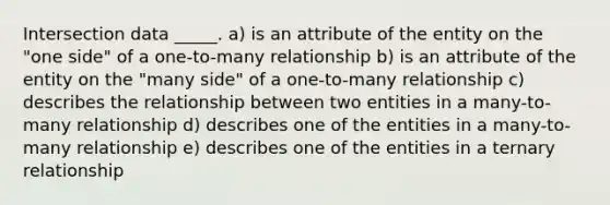 Intersection data _____. a) is an attribute of the entity on the "one side" of a one-to-many relationship b) is an attribute of the entity on the "many side" of a one-to-many relationship c) describes the relationship between two entities in a many-to-many relationship d) describes one of the entities in a many-to-many relationship e) describes one of the entities in a ternary relationship