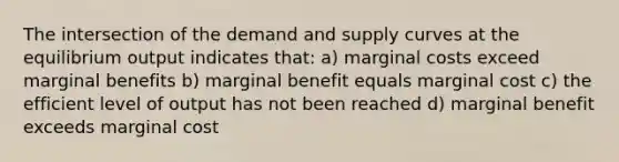 The intersection of the demand and supply curves at the equilibrium output indicates that: a) marginal costs exceed marginal benefits b) marginal benefit equals marginal cost c) the efficient level of output has not been reached d) marginal benefit exceeds marginal cost