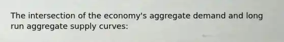 The intersection of the economy's aggregate demand and long run aggregate supply curves: