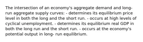 The intersection of an economy's aggregate demand and long- run aggregate supply curves: - determines its equilibrium price level in both the long and the short run. - occurs at high levels of cyclical unemployment. - determines its equilibrium real GDP in both the long run and the short run. - occurs at the economy's potential output in long- run equilibrium.